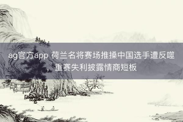 ag官方app 荷兰名将赛场推搡中国选手遭反噬，重赛失利披露情商短板