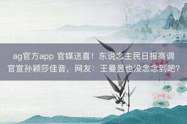 ag官方app 官媒送喜！东说念主民日报高调官宣孙颖莎佳音，网友：王曼昱也没念念到吧？