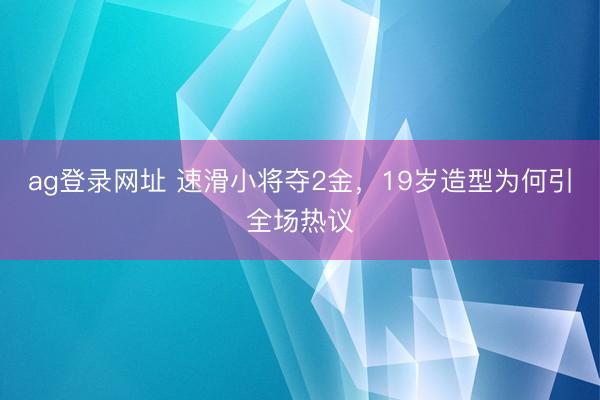 ag登录网址 速滑小将夺2金，19岁造型为何引全场热议