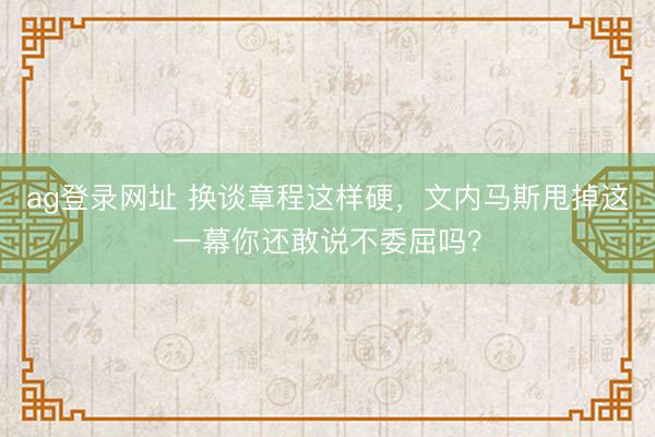 ag登录网址 换谈章程这样硬，文内马斯甩掉这一幕你还敢说不委屈吗？