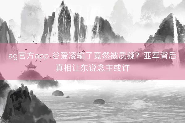 ag官方app 谷爱凌输了竟然被质疑？亚军背后真相让东说念主或许