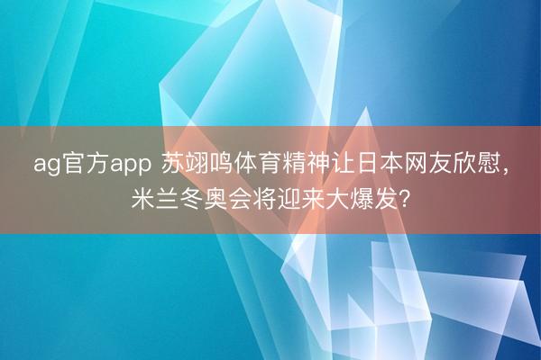 ag官方app 苏翊鸣体育精神让日本网友欣慰，米兰冬奥会将迎来大爆发？