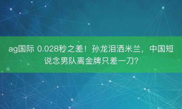 ag国际 0.028秒之差！孙龙泪洒米兰，中国短说念男队离金牌只差一刀？