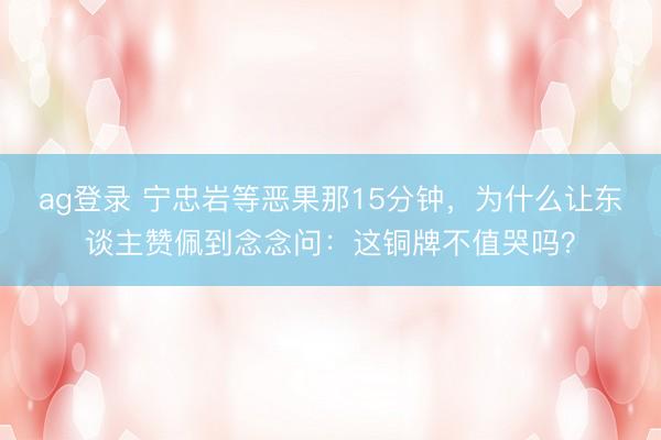 ag登录 宁忠岩等恶果那15分钟,为什么让东谈主赞佩到念念问:这铜牌不值哭吗?