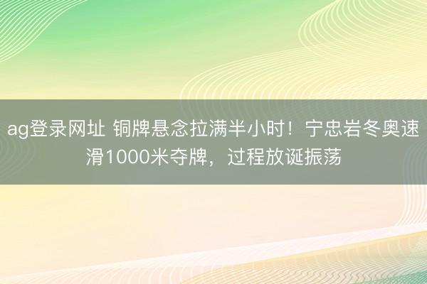 ag登录网址 铜牌悬念拉满半小时！宁忠岩冬奥速滑1000米夺牌，过程放诞振荡