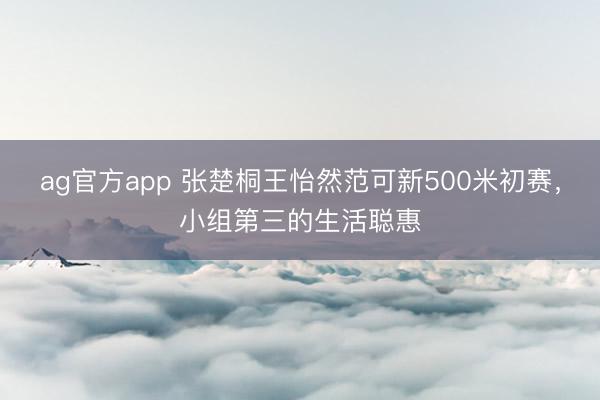 ag官方app 张楚桐王怡然范可新500米初赛，小组第三的生活聪惠