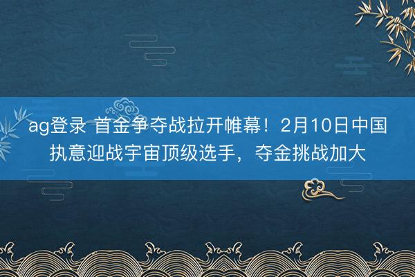 ag登录 首金争夺战拉开帷幕！2月10日中国执意迎战宇宙顶级选手，夺金挑战加大