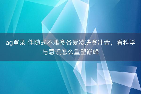 ag登录 伴随式不雅赛谷爱凌决赛冲金，看科学与意识怎么重塑巅峰