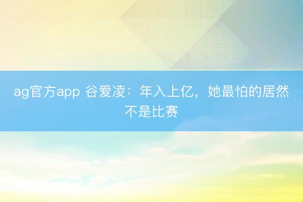 ag官方app 谷爱凌：年入上亿，她最怕的居然不是比赛