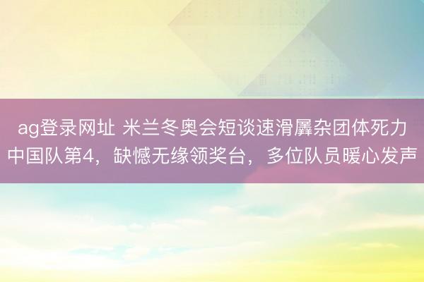 ag登录网址 米兰冬奥会短谈速滑羼杂团体死力中国队第4，缺憾无缘领奖台，多位队员暖心发声