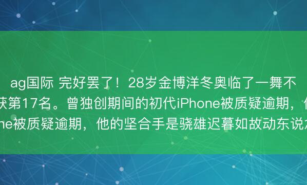 ag国际 完好罢了！28岁金博洋冬奥临了一舞不测开场，229.08分获第17名。曾独创期间的初代iPhone被质疑逾期，他的坚合手是骁雄迟暮如故动东说念主诗篇？
