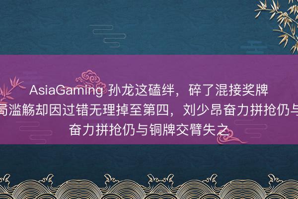 AsiaGaming 孙龙这磕绊，碎了混接奖牌梦，中国队开局滥觞却因过错无理掉至第四，刘少昂奋力拼抢仍与铜牌交臂失之