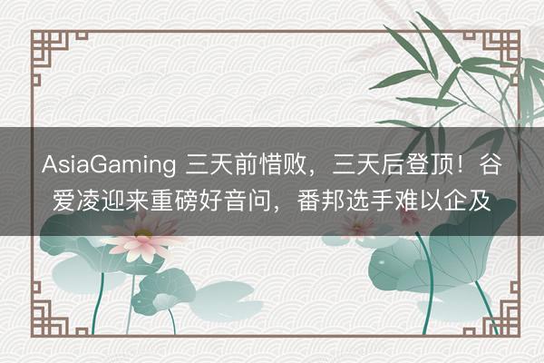 AsiaGaming 三天前惜败，三天后登顶！谷爱凌迎来重磅好音问，番邦选手难以企及