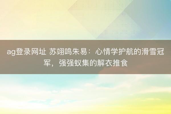 ag登录网址 苏翊鸣朱易：心情学护航的滑雪冠军，强强蚁集的解衣推食