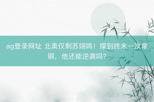 ag登录网址 北奥仅剩苏翊鸣！撑到终末一次拿铜，他还能逆袭吗？