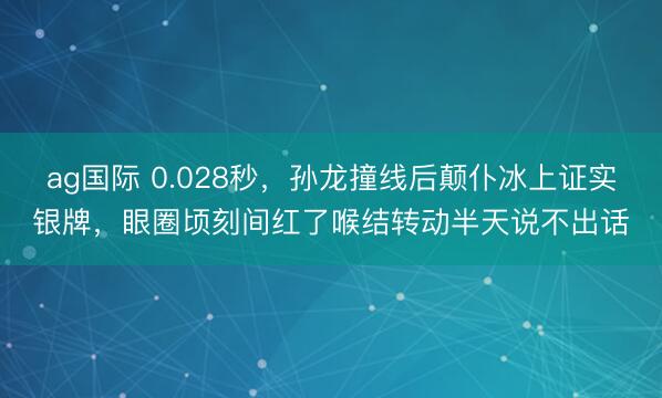 ag国际 0.028秒，孙龙撞线后颠仆冰上证实银牌，眼圈顷刻间红了喉结转动半天说不出话