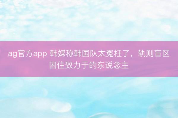 ag官方app 韩媒称韩国队太冤枉了，轨则盲区困住致力于的东说念主