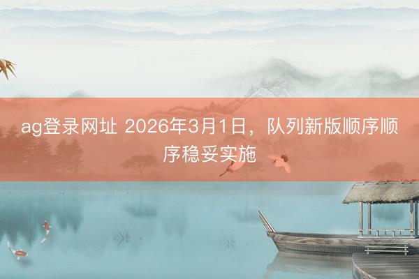 ag登录网址 2026年3月1日，队列新版顺序顺序稳妥实施