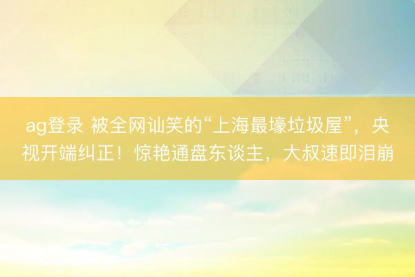 ag登录 被全网讪笑的“上海最壕垃圾屋”，央视开端纠正！惊艳通盘东谈主，大叔速即泪崩