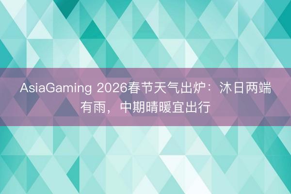 AsiaGaming 2026春节天气出炉：沐日两端有雨，中期晴暖宜出行