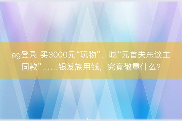ag登录 买3000元“玩物”、吃“元首夫东谈主同款”……银发族用钱，究竟敬重什么？