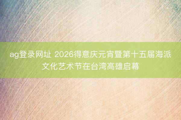 ag登录网址 2026得意庆元宵暨第十五届海派文化艺术节在台湾高雄启幕