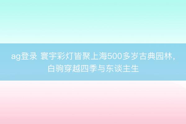 ag登录 寰宇彩灯皆聚上海500多岁古典园林，白驹穿越四季与东谈主生