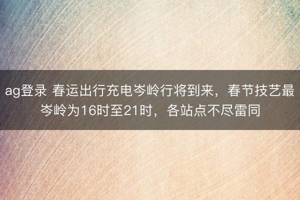 ag登录 春运出行充电岑岭行将到来，春节技艺最岑岭为16时至21时，各站点不尽雷同