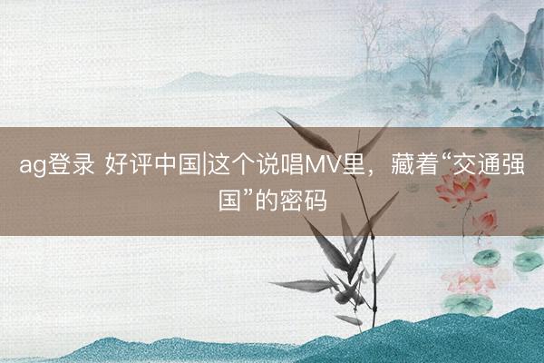 ag登录 好评中国|这个说唱MV里,藏着“交通强国”的密码