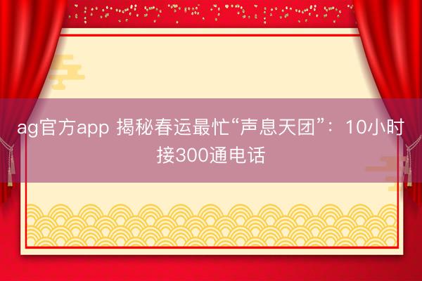 ag官方app 揭秘春运最忙“声息天团”：10小时接300通电话