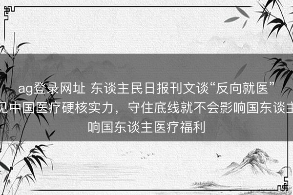 ag登录网址 东谈主民日报刊文谈“反向就医”逻辑：照见中国医疗硬核实力，守住底线就不会影响国东谈主医疗福利