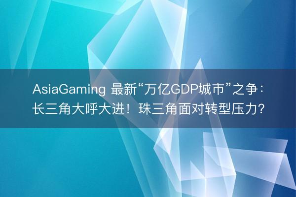 AsiaGaming 最新“万亿GDP城市”之争：长三角大呼大进！珠三角面对转型压力？
