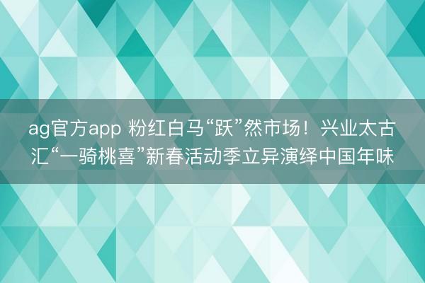 ag官方app 粉红白马“跃”然市场！兴业太古汇“一骑桃喜”新春活动季立异演绎中国年味