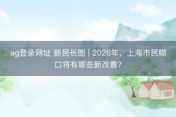 ag登录网址 新民长图 | 2026年，上海市民糊口将有哪些新改善？