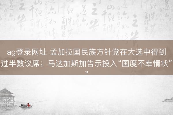 ag登录网址 孟加拉国民族方针党在大选中得到过半数议席；马达加斯加告示投入“国度不幸情状”
