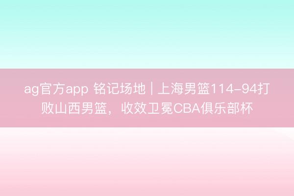 ag官方app 铭记场地 | 上海男篮114-94打败山西男篮,收效卫冕CBA俱乐部杯