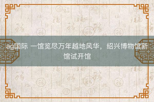 ag国际 一馆览尽万年越地风华，绍兴博物馆新馆试开馆
