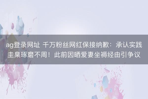 ag登录网址 千万粉丝网红保接纳歉：承认实践圭臬琢磨不周！此前因晒爱妻坐褥经由引争议