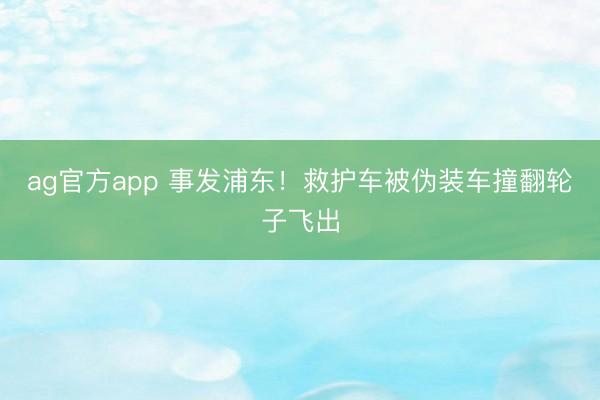 ag官方app 事发浦东!救护车被伪装车撞翻轮子飞出