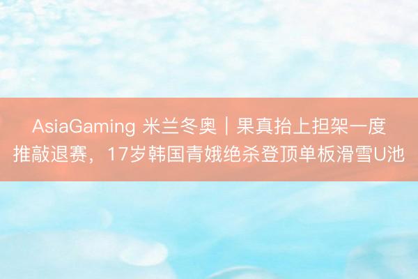 AsiaGaming 米兰冬奥｜果真抬上担架一度推敲退赛，17岁韩国青娥绝杀登顶单板滑雪U池