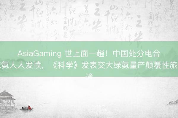 AsiaGaming 世上面一趟！中国处分电合成氨人人发愤，《科学》发表交大绿氨量产颠覆性旅途