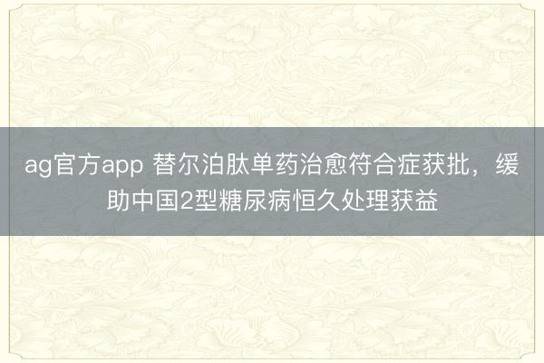 ag官方app 替尔泊肽单药治愈符合症获批，缓助中国2型糖尿病恒久处理获益