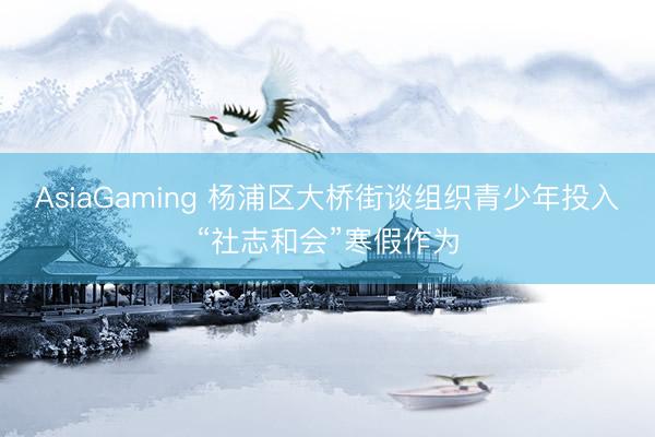 AsiaGaming 杨浦区大桥街谈组织青少年投入“社志和会”寒假作为
