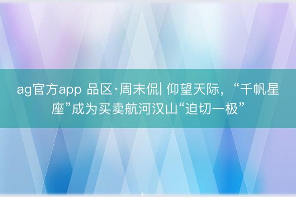ag官方app 品区·周末侃| 仰望天际,“千帆星座”成为买卖航河汉山“迫切一极”