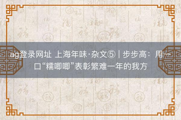 ag登录网址 上海年味·杂文⑤ | 步步高：用一口“糯唧唧”表彰繁难一年的我方