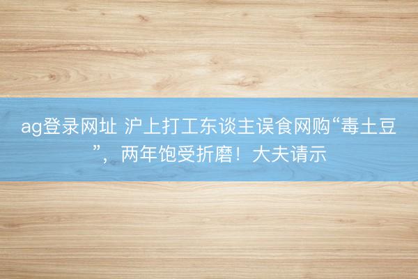 ag登录网址 沪上打工东谈主误食网购“毒土豆”，两年饱受折磨！大夫请示