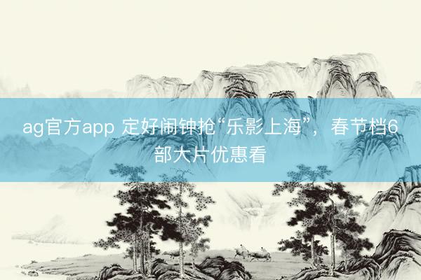 ag官方app 定好闹钟抢“乐影上海”，春节档6部大片优惠看