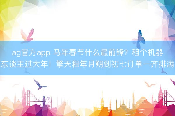 ag官方app 马年春节什么最前锋？租个机器东谈主过大年！擎天租年月朔到初七订单一齐排满