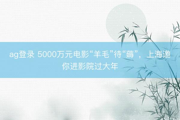 ag登录 5000万元电影“羊毛”待“薅”，上海邀你进影院过大年