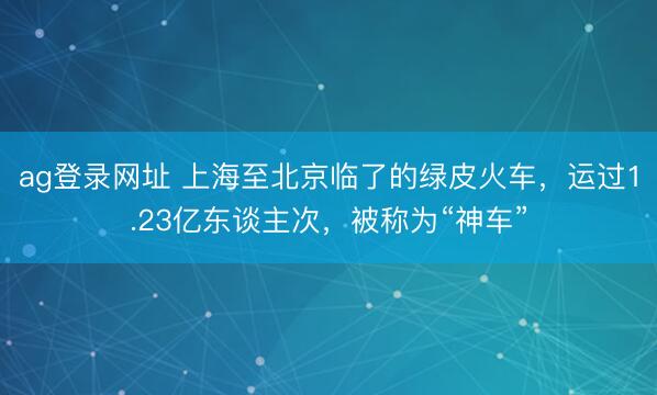 ag登录网址 上海至北京临了的绿皮火车，运过1.23亿东谈主次，被称为“神车”